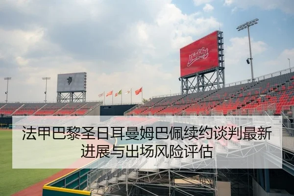 法甲巴黎圣日耳曼姆巴佩续约谈判最新进展与出场风险评估
